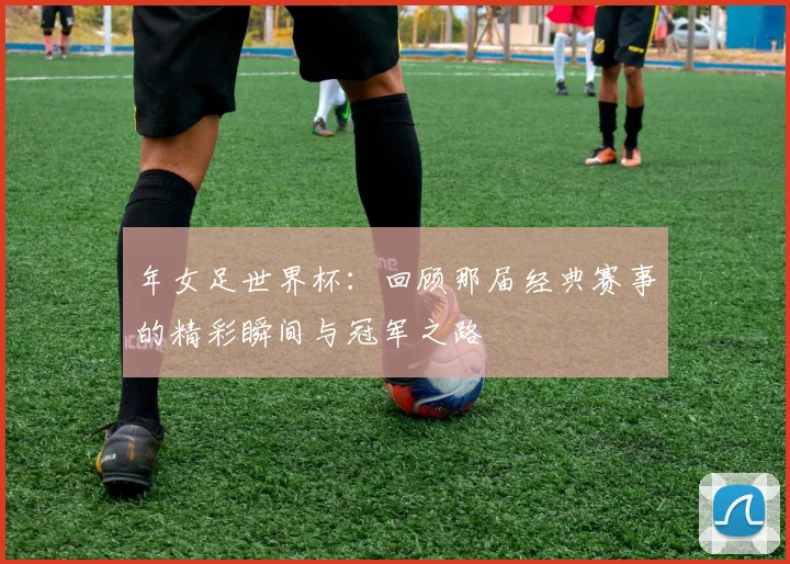年女足世界杯:回顾那届经典赛事的精彩瞬间与冠军之路
